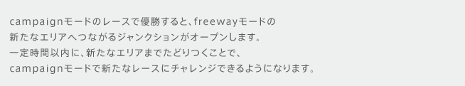 campaignモードのレースで優勝すると、freewayモードの新たなエリアへつながるジャンクションがオープンします。一定時間以内に、新たなエリアまでたどりつくことで、campaignモードで新たなレースにチャレンジできるようになります。