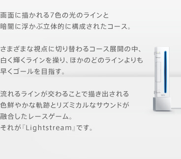 画面に描かれる7色の光のラインと暗闇に浮かぶ立体的に構成されたコース。さまざまな視点に切り替わるコース展開の中、白く輝くラインを操り、ほかのどのラインよりも早くゴールを目指す。流れるラインが交わることで描き出される色鮮やかな軌跡とリズミカルなサウンドが融合したレースゲーム。それが『Lightstream』です。