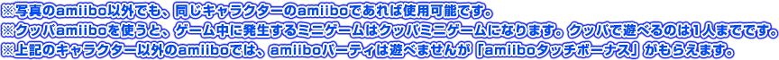 ※写真のamiibo以外でも、同じキャラクターのamiiboであれば使用可能です。※クッパamiiboを使うと、ゲーム中に発生するミニゲームはクッパミニゲームになります。クッパで遊べるのは1人までです。※上記のキャラクター以外のamiiboでは、amiiboパーティは遊べませんが「amiiboタッチボーナス」がもらえます。
