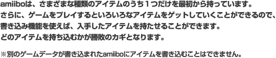 amiiboは、さまざまな種類のアイテムのうち１つだけを最初から持っています。さらに、ゲームをプレイするといろいろなアイテムをゲットしていくことができるので、書き込み機能を使えば、入手したアイテムを持たせることができます。どのアイテムを持ち込むかが勝敗のカギとなります。※別のゲームデータが書き込まれたamiiboにアイテムを書き込むことはできません。