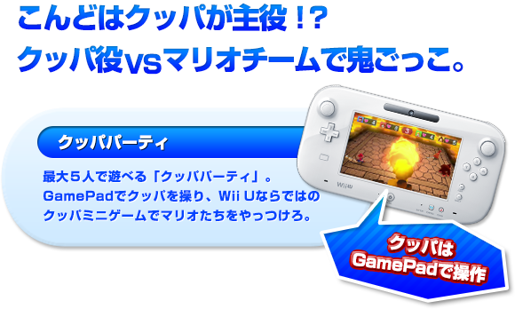 こんどはクッパが主役！？クッパ役VSマリオチームで鬼ごっこ。“クッパパーティ”最大５人で遊べる「クッパパーティ」。GamePadでクッパを操り、Wii Uならではのクッパミニゲームでマリオたちをやっつけろ。