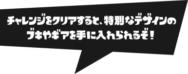 チャレンジをクリアすると、特別なデザインのブキやギアを手に入れられるぞ！