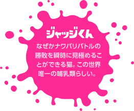 ジャッジくん　なぜかナワバリバトルの勝敗を瞬時に見極めることができる猫。この世界唯一の哺乳類らしい。