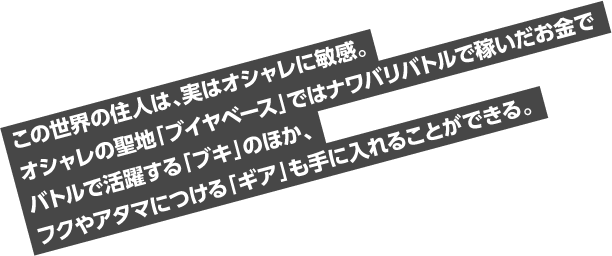 この世界の住人は、実はオシャレに敏感。オシャレの聖地「ブイヤベース」ではナワバリバトルで稼いだお金でバトルで活躍する「ブキ」のほか、フクやアタマにつける「ギア」も手に入れることができる。