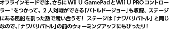 オフラインモードでは、さらにWii U GamePadとWii U PROコントローラー  をつかって、2人対戦ができる「バトルドージョー」も収録。 ステージにある風船を割った数で競い合うぞ！ ステージは「ナワバリバトル」と同じなので、「ナワバリバトル」の前のウォーミングアップにもぴったり！