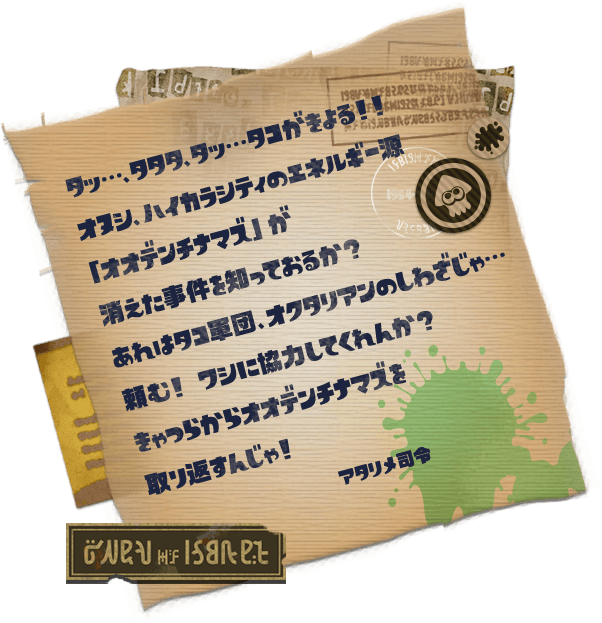 タッ…、タタタ、タッ…タコがきよる！！オヌシ、ハイカラシティのエネルギー源「オオデンチナマズ」が消えた事件を知っておるか？ あれはタコ軍団、オクタリアンのしわざじゃ…頼む！ ワシに協力してくれんか？ きゃつらからオオデンチナマズを取り返すんじゃ！　アタリメ司令