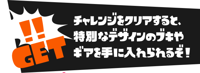 チャレンジをクリアすると、特別なデザインのブキや ギアを手に入れられるぞ！ 