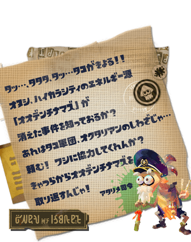 タッ…、タタタ、タッ…タコがきよる！！オヌシ、ハイカラシティのエネルギー源「オオデンチナマズ」が消えた事件を知っておるか？あれはタコ軍団、オクタリアンのしわざじゃ…頼む！ ワシに協力してくれんか？きゃつらからオオデンチナマズを取り返すんじゃ！　アタリメ司令