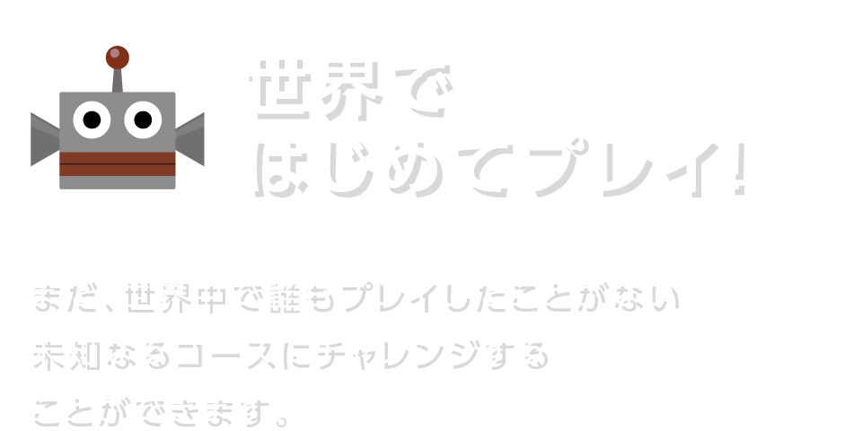 世界ではじめてプレイ！ まだ、世界中で誰もプレイしたことがない未知なるコースにチャレンジすることができます。