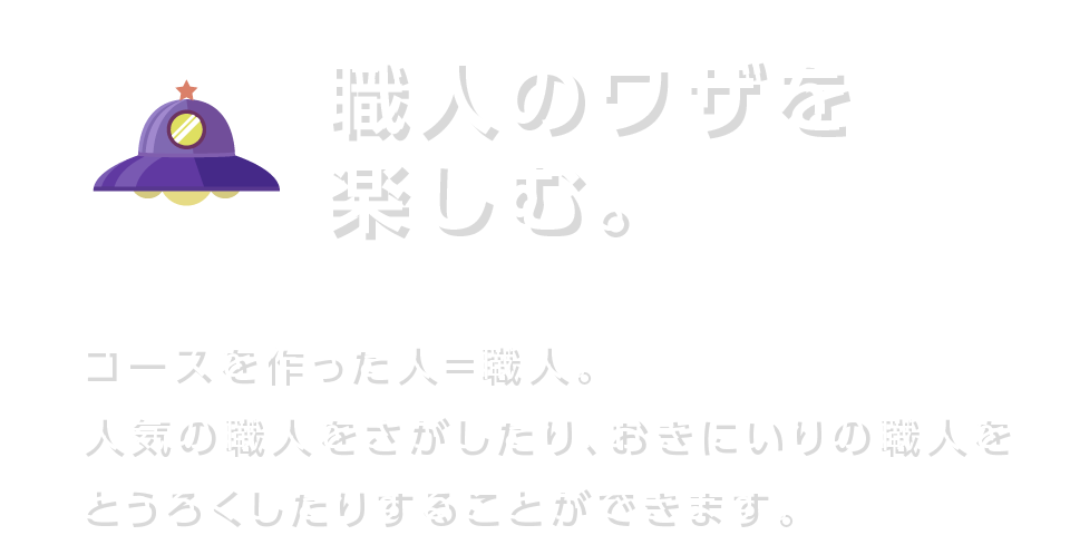 職人のワザを楽しむ。 コースを作った人＝職人。人気の職人をさがしたり、おきにいりの職人をとうろくしたりすることができます。