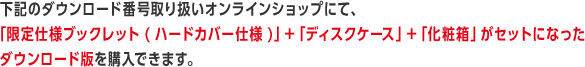 下記のダウンロード番号取り扱いオンラインショップにて、「限定仕様ブックレット(ハードカバー仕様)」＋「ディスクケース」＋「化粧箱」がセットになったダウンロード版を購入できます。