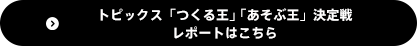トピックス「つくる王」「あそぶ王」決定戦レポートはこちら