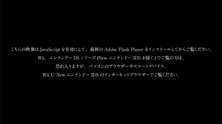 こちらの映像はJavaScriptを有効にして、最新のAdobe Flash Playerをインストールしてからご覧ください。Wii、ニンテンドーDSシリーズ(Newニンテンドー3DSを除く)でご覧の方は、恐れ入りますが、パソコンのブラウザーやスマートデバイス、Wii U/Newニンテンドー3DSのインターネットブラウザーでご覧ください。