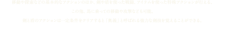 移動や探索などの基本的なアクションのほか、剣や盾を使った戦闘、アイテムを使った特殊アクションが行える。この他、馬に乗っての移動や攻撃なども可能。剣と盾のアクションは一定条件をクリアすると「奥義」と呼ばれる強力な剣技を覚えることができる。