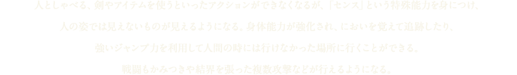 人としゃべる、剣やアイテムを使うといったアクションができなくなるが、「センス」という特殊能力を身につけ、人の姿では見えないものが見えるようになる。身体能力が強化され、においを覚えて追跡したり、強いジャンプ力を利用して人間の時には行けなかった場所に行くことができる。戦闘もかみつきや結界を張った複数攻撃などが行えるようになる。