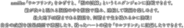 amiibo「ウルフリンク」をかざすと、「獣の試練」というミニダンジョンに挑戦できます。敵が次々と現れる洞窟の中を獣姿で進み、連続して戦闘を楽しめます。最大地下40階まである洞窟を、何階まで生き残れるかに挑戦！自分の成績を結果画面で確認したり、残ったハートの数を「ウルフリンク」に記録したりできます。