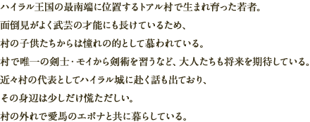 ハイラル王国の最南端に位置するトアル村で生まれ育った若者。面倒見がよく武芸の才能にも長けているため、村の子供たちからは憧れの的として慕われている。村で唯一の剣士・モイから剣術を習うなど、大人たちも将来を期待している。近々村の代表としてハイラル城に赴く話も出ており、その身辺は少しだけ慌ただしい。村の外れで愛馬のエポナと共に暮らしている。