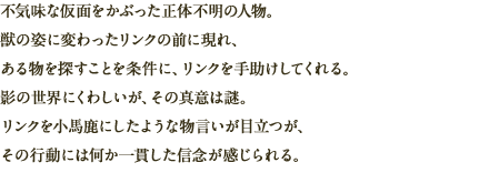 不気味な仮面をかぶった正体不明の人物。獣の姿に変わったリンクの前に現れ、ある物を探すことを条件に、リンクを手助けしてくれる。影の世界にくわしいが、その真意は謎。リンクを小馬鹿にしたような物言いが目立つが、その行動には何か一貫した信念が感じられる。