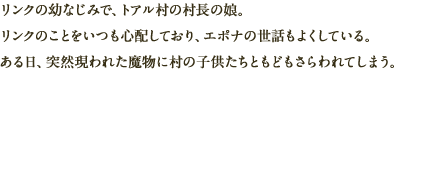 リンクの幼なじみで、トアル村の村長の娘。リンクのことをいつも心配しており、エポナの世話もよくしている。ある日、突然現われた魔物に村の子供たちともどもさらわれてしまう。