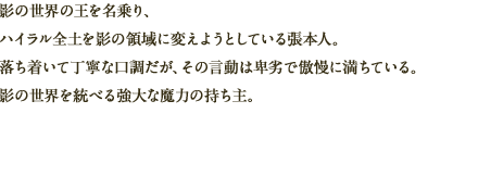 影の世界の王を名乗り、ハイラル全土を影の領域に変えようとしている張本人。落ち着いて丁寧な口調だが、その言動は卑劣で傲慢に満ちている。影の世界を統べる強大な魔力の持ち主。