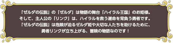 『ゼルダの伝説』の「ゼルダ」は物語の舞台「ハイラル王国」のお姫様。そして、主人公の「リンク」は、ハイラルを救う運命を背負う勇者です。『ゼルダの伝説』は危険が迫るゼルダ姫や大切な人たちを助けるために、勇者リンクが立ち上がる、冒険の物語なのです！