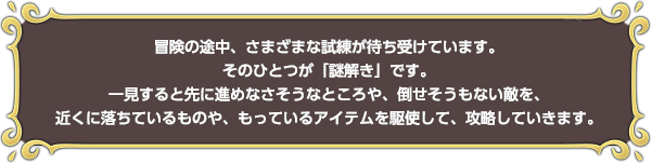 冒険の途中、さまざまな試練が待ち受けています。そのひとつが「謎解き」です。一見すると先に進めなさそうなところや、倒せそうもない敵を、近くに落ちているものや、もっているアイテムを駆使して、攻略していきます。