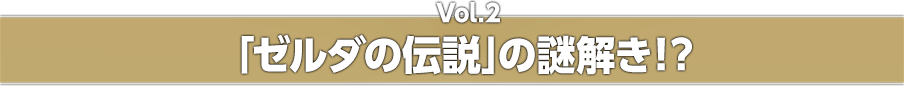 Vol.2 「ゼルダの伝説」の謎解き！？