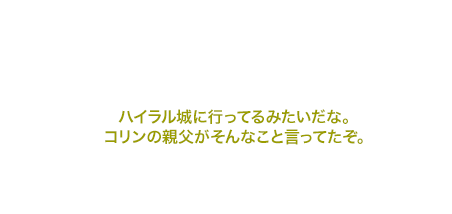 ハイラル城に行ってるみたいだな。コリンの親父がそんなこと言ってたぞ。