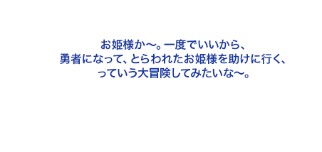 お姫様か～。一度でいいから、勇者になって、とらわれたお姫様を助けに行く、っていう大冒険してみたいな～。