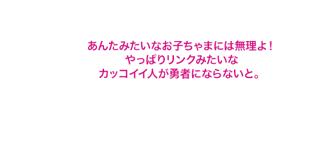 あんたみたいなお子ちゃまには無理よ！やっぱりリンクみたいなカッコイイ人が勇者にならないと。