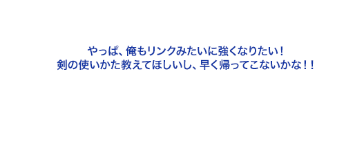 やっぱ、俺もリンクみたいに強くなりたい！剣の使いかた教えてほしいし、早く帰ってこないかな！！