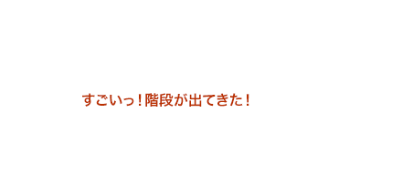 すごいっ！階段が出てきた！