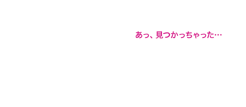 あっ、見つかっちゃった…