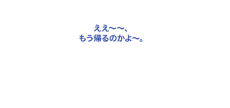 ええ～～、もう帰るのかよ～。