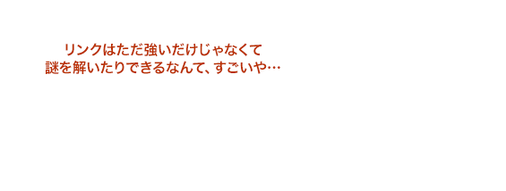 リンクはただ強いだけじゃなくて謎を解いたりできるなんて、すごいや…