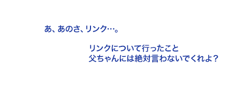 リンクについて行ったこと父ちゃんには絶対言わないでくれよ？