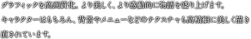 グラフィックを高画質化。より美しく、より感動的に物語を盛り上げます。キャラクターはもちろん、背景やメニューなどのテクスチャも高精細に美しく描き直されています。