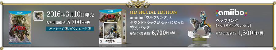 [ソフト]2016年3月10日発売　希望小売価格：5,700円+税　パッケージ版／ダウンロード版　[HD SPECIAL EDITION]amiibo「ウルフリンク」と、サウンドトラックがセットになった特別パック　希望小売価格：6,700円+税 [amiibo]ウルフリンク【トワイライトプリンセス】　希望小売価格：1,500円+税