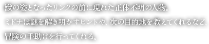 獣の姿となったリンクの前に現れた正体不明の人物。ミドナは謎を解き明かすヒントや、次の目的地を教えてくれるなど、冒険の手助けを行ってくれる。