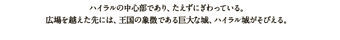 ハイラルの中心部であり、たえずにぎわっている。広場を越えた先には、王国の象徴である巨大な城、ハイラル城がそびえる。