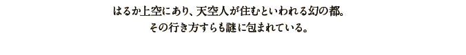 はるか上空にあり、天空人が住むといわれる幻の都。その行き方すらも謎に包まれている。