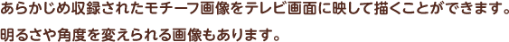 あらかじめ収録されたモチーフ画像をテレビ画面に映して描くことができます。 明るさや角度を変えられる画像もあります。