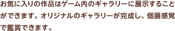 お気に入りの作品はゲーム内のギャラリーに展示することができます。オリジナルのギャラリーが完成し、個展感覚で鑑賞できます。