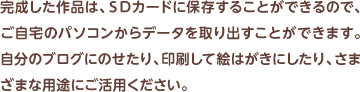 完成した作品は、ＳＤカードに保存することができるので、ご自宅のパソコンからデータを取り出すことができます。自分のブログにのせたり、印刷して絵はがきにしたり、さまざまな用途にご活用ください。