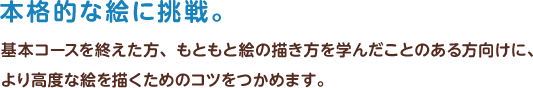 本格的な絵に挑戦　基本コースを終えた方、もともと絵の描き方を学んだことのある方向けに、より高度な絵を描くためのコツをつかめます。