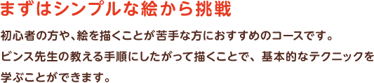 まずはシンプルな絵から挑戦　初心者の方や、絵を描くことが苦手な方におすすめのコースです。ビンス先生の教える手順にしたがって描くことで、基本的なテクニックを学ぶことができます。