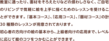 教室に通ったり、画材をそろえたりなどの煩わしさなく、ご自宅のリビングで気軽に絵を上手に描くためのレッスンを受けることができます。「基本コース」、「応用コース」、「画材コース」の計30種類のレッスンが用意されております。初心者の方向けの絵の基本から、上級者向けの応用まで、レベルに応じて絵のコツをつかむことができます。