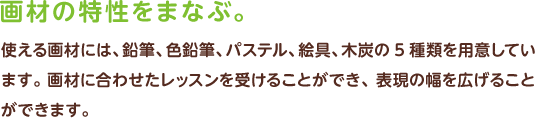 画材の特性をまなぶ　使える画材には、鉛筆、色鉛筆、パステル、絵具、木炭の5種類を用意しています。 画材に合わせたレッスンを受けることができ、表現の幅を広げることができます。