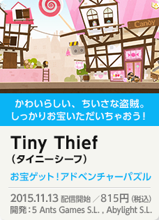 かわいらしい、ちいさな盗賊。しっかりお宝いただいちゃおう！Tiny Thief（タイニーシーフ）お宝ゲット！アドベンチャーパズル 2015.11.13 配信開始 ／800円（税込）開発：5 Ants Games S.L. , Abylight S.L.