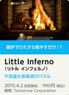 暖炉でひたすら燃やすだけ！？ Little Inferno （リトル インフェルノ）不思議な言葉遊びパズル 2015.4.2 配信開始 ／972円（税込）開発：Tomorrow Corporation